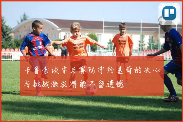 卡鲁索谈季后赛防守约基奇的决心与挑战激发潜能不留遗憾