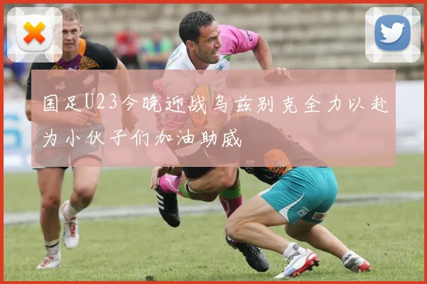 国足U23今晚迎战乌兹别克全力以赴为小伙子们加油助威