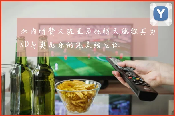 加内特赞文班亚马独特天赋称其为KD与奥尼尔的完美结合体