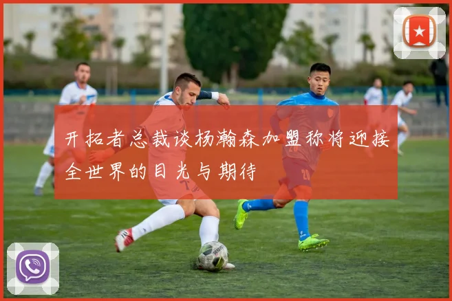 开拓者总裁谈杨瀚森加盟称将迎接全世界的目光与期待