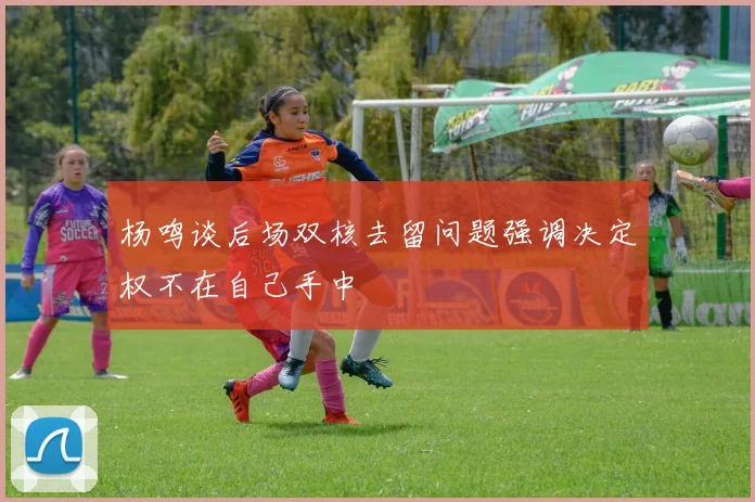 杨鸣谈后场双核去留问题强调决定权不在自己手中