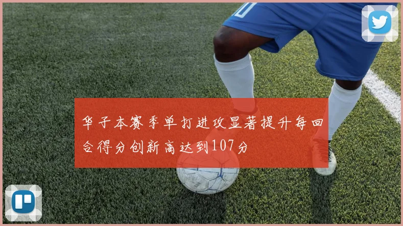 华子本赛季单打进攻显著提升每回合得分创新高达到107分
