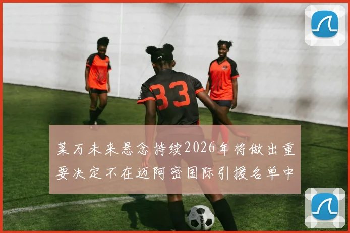 莱万未来悬念持续2026年将做出重要决定不在迈阿密国际引援名单中