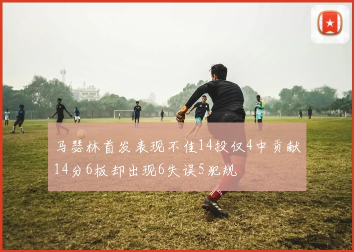 马瑟林首发表现不佳14投仅4中贡献14分6板却出现6失误5犯规