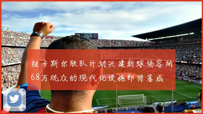 纽卡斯尔联队计划兴建新球场容纳68万观众的现代化设施即将落成