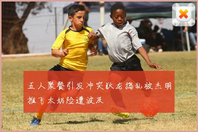 五人聚餐引发冲突狄龙捣乱被杰明推飞太奶险遭波及