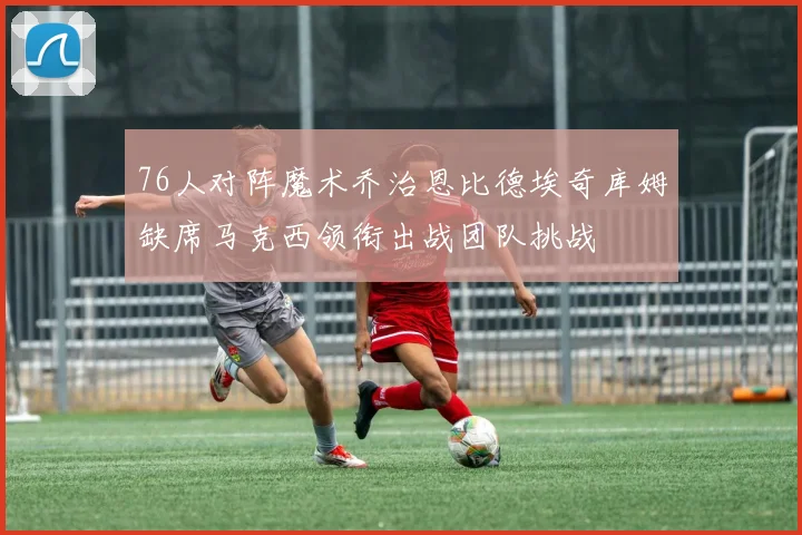 76人对阵魔术乔治恩比德埃奇库姆缺席马克西领衔出战团队挑战