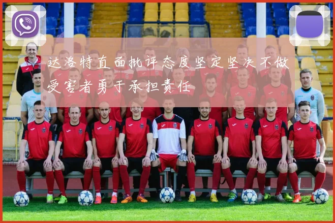 达洛特直面批评态度坚定坚决不做受害者勇于承担责任