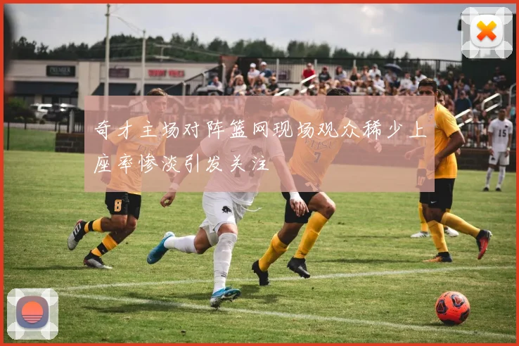 奇才主场对阵篮网现场观众稀少上座率惨淡引发关注