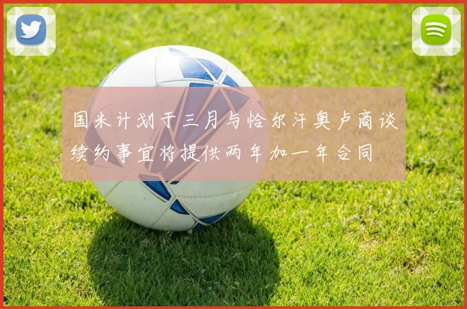 国米计划于三月与恰尔汗奥卢商谈续约事宜将提供两年加一年合同