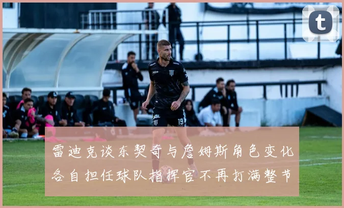雷迪克谈东契奇与詹姆斯角色变化各自担任球队指挥官不再打满整节