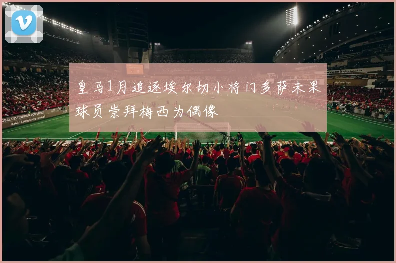 皇马1月追逐埃尔切小将门多萨未果球员崇拜梅西为偶像