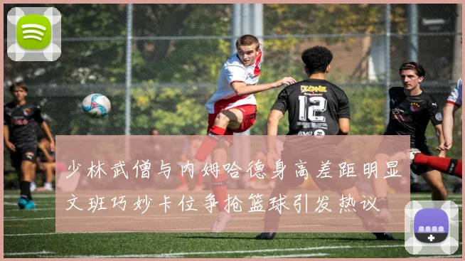 少林武僧与内姆哈德身高差距明显文班巧妙卡位争抢篮球引发热议