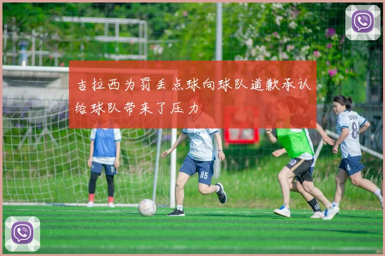 吉拉西为罚丢点球向球队道歉承认给球队带来了压力