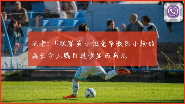 记者：G联赛虽小但竞争激烈小杨的成长令人瞩目进步显而易见