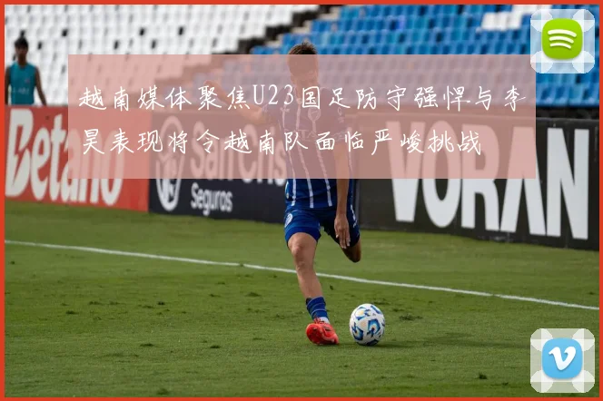 越南媒体聚焦U23国足防守强悍与李昊表现将令越南队面临严峻挑战