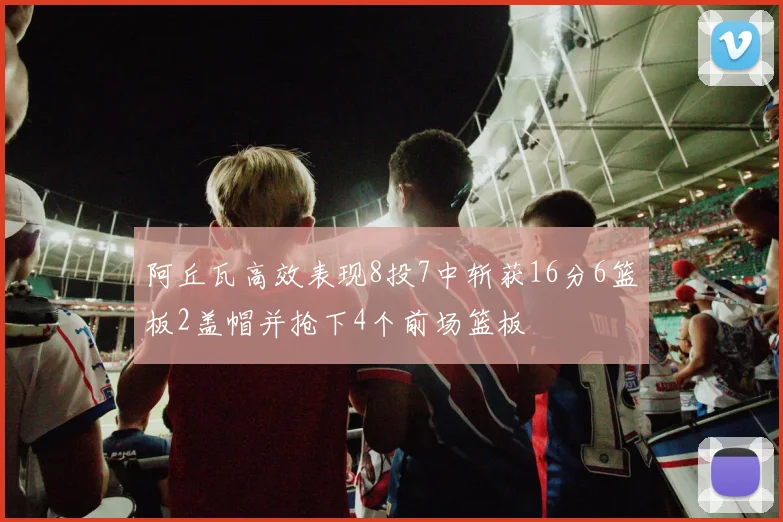 阿丘瓦高效表现8投7中斩获16分6篮板2盖帽并抢下4个前场篮板