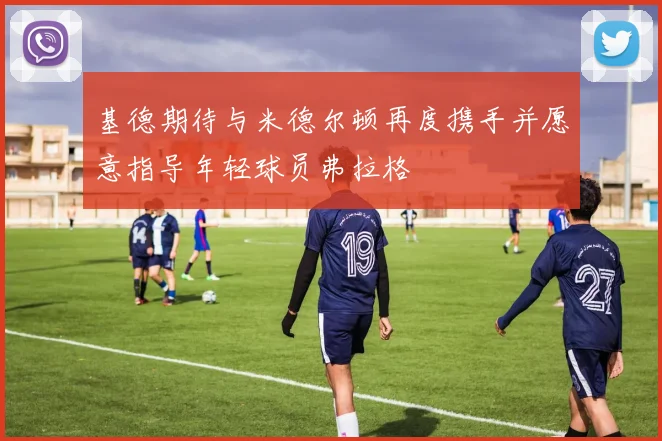 基德期待与米德尔顿再度携手并愿意指导年轻球员弗拉格
