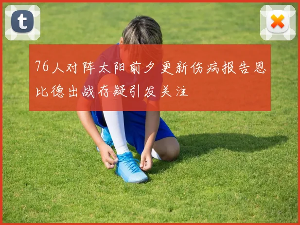 76人对阵太阳前夕更新伤病报告恩比德出战存疑引发关注