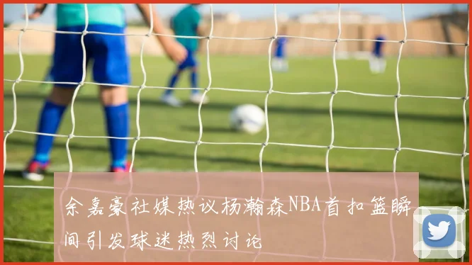 余嘉豪社媒热议杨瀚森NBA首扣篮瞬间引发球迷热烈讨论