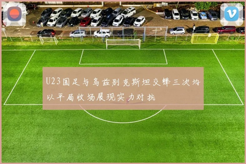 U23国足与乌兹别克斯坦交锋三次均以平局收场展现实力对抗