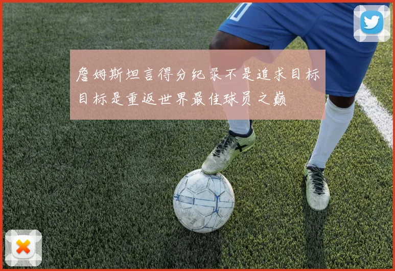 詹姆斯坦言得分纪录不是追求目标目标是重返世界最佳球员之巅