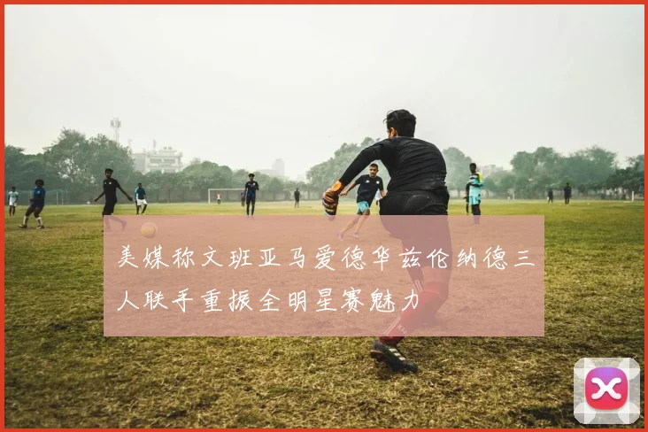 美媒称文班亚马爱德华兹伦纳德三人联手重振全明星赛魅力