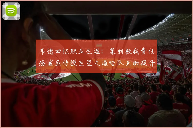 韦德回忆职业生涯：莱利教我责任感鲨鱼传授巨星之道哈队互批提升自我