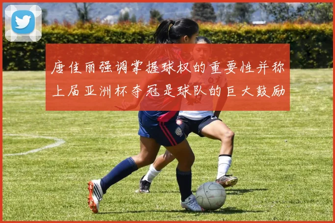 唐佳丽强调掌握球权的重要性并称上届亚洲杯夺冠是球队的巨大鼓励