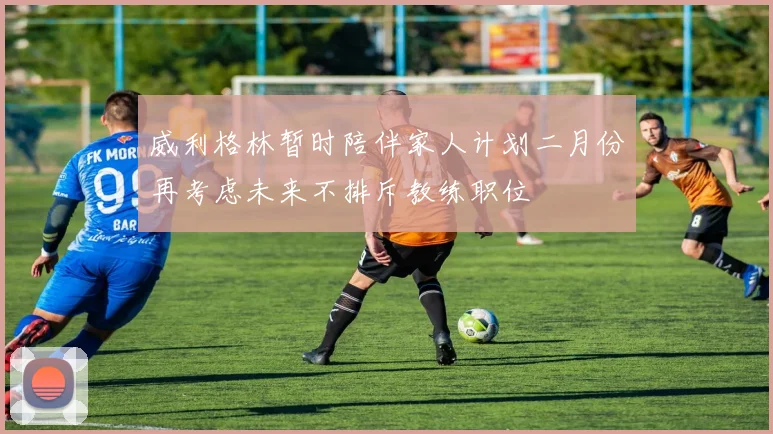 威利格林暂时陪伴家人计划二月份再考虑未来不排斥教练职位