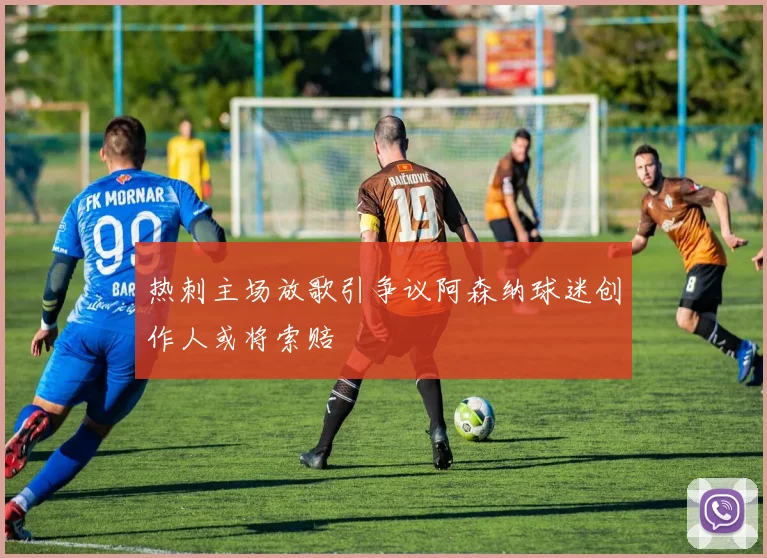 热刺主场放歌引争议阿森纳球迷创作人或将索赔