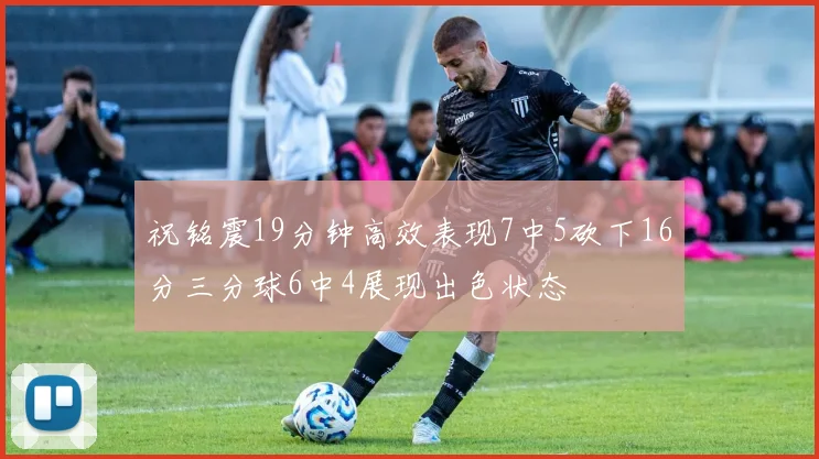 祝铭震19分钟高效表现7中5砍下16分三分球6中4展现出色状态