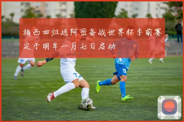 梅西回归迈阿密备战世界杯季前赛定于明年一月七日启动