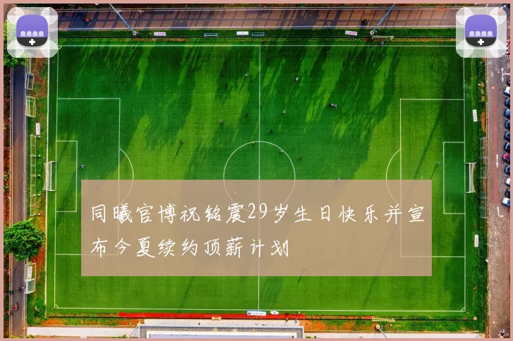同曦官博祝铭震29岁生日快乐并宣布今夏续约顶薪计划