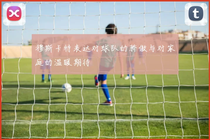 穆斯卡特表达对球队的骄傲与对家庭的温暖期待