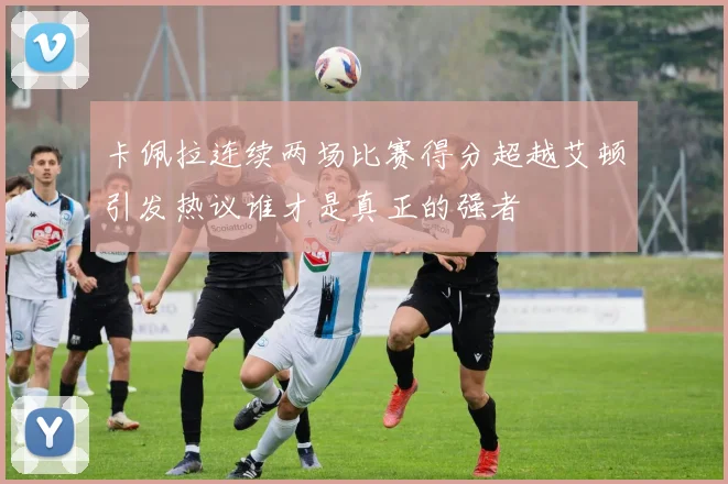 卡佩拉连续两场比赛得分超越艾顿引发热议谁才是真正的强者