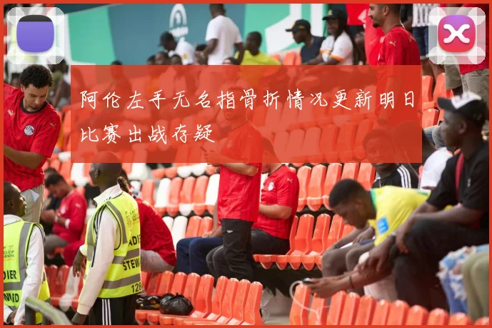 阿伦左手无名指骨折情况更新明日比赛出战存疑