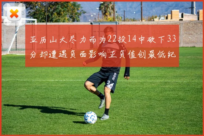 亚历山大尽力而为22投14中砍下33分却遭遇负面影响正负值创最低纪录