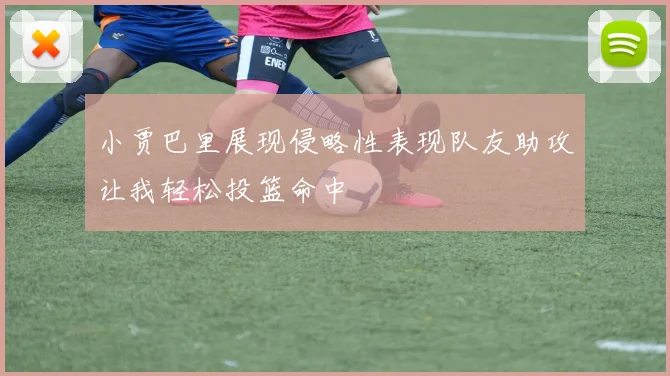 小贾巴里展现侵略性表现队友助攻让我轻松投篮命中