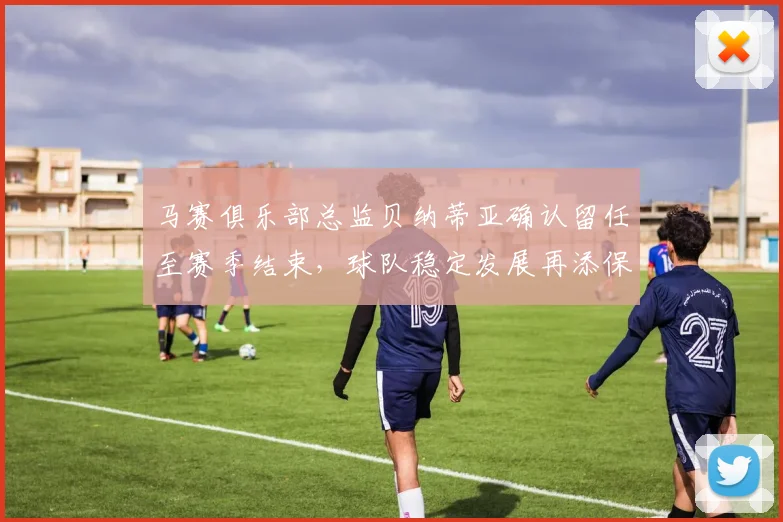 马赛俱乐部总监贝纳蒂亚确认留任至赛季结束，球队稳定发展再添保障